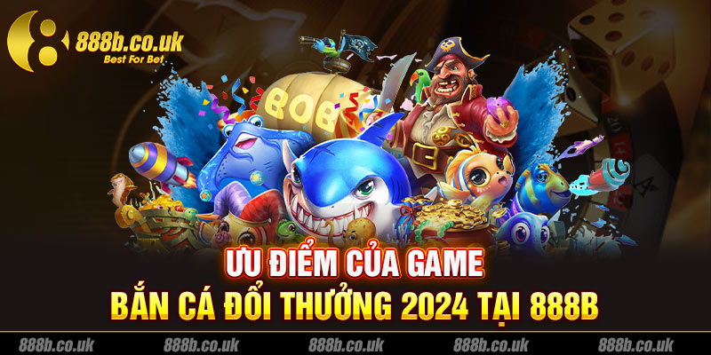 Ưu điểm của game bắn cá đổi thưởng 2024 tại 888B